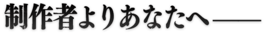 制作者よりあなたへ——